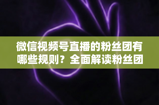 微信视频号直播的粉丝团有哪些规则?全面解读粉丝团规则与运营指南 微信视频号直播的粉丝团有哪些规则?全面解读粉丝团规则与运营指南