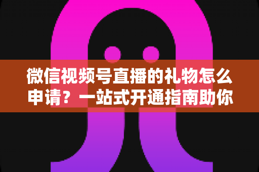 微信视频号直播的礼物怎么申请?一站式开通指南助你轻松解锁直播收益 微信视频号直播的礼物怎么申请?一站式开通指南助你轻松解锁直播收益
