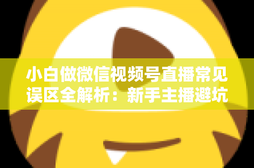 小白做微信视频号直播常见误区全解析：新手主播避坑指南与实战进阶建议