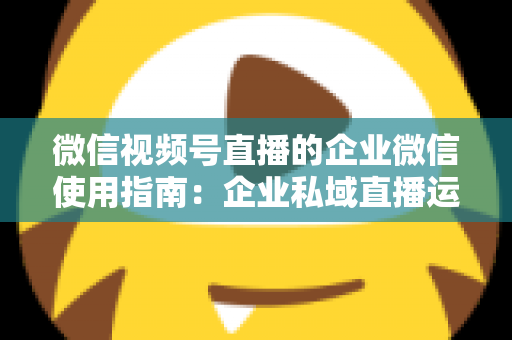 微信视频号直播的企业微信使用指南：企业私域直播运营全流程实操手册