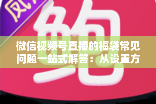 微信视频号直播的福袋常见问题一站式解答：从设置方法到领奖流程的完整实操指南