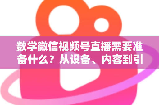 数学微信视频号直播需要准备什么？从设备、内容到引流的全方位开播指南