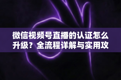 微信视频号直播的认证怎么升级？全流程详解与实用攻略，助你快速解锁更高直播权限