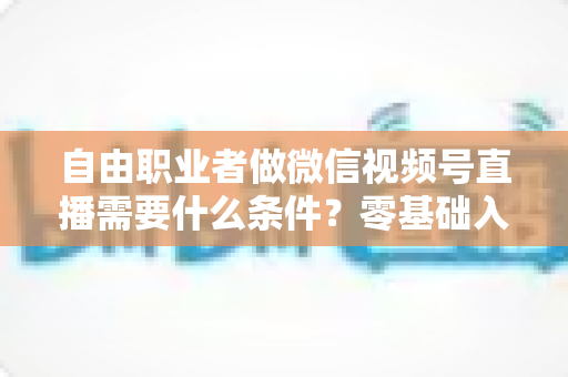 自由职业者做微信视频号直播需要什么条件？零基础入门与变现全攻略