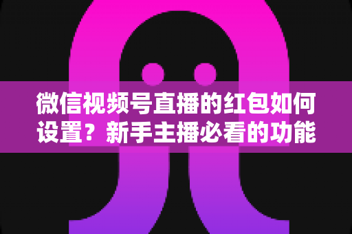 微信视频号直播的红包如何设置？新手主播必看的功能开启与实操全攻略