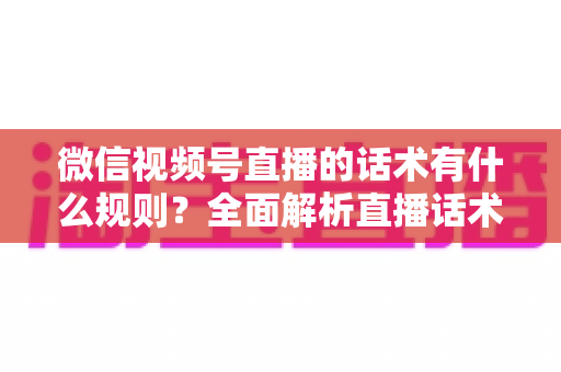 微信视频号直播的话术有什么规则？全面解析直播话术合规规范与实战应用指南