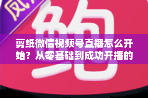 剪纸微信视频号直播怎么开始？从零基础到成功开播的全流程实操指南