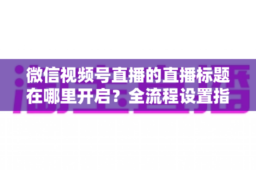 微信视频号直播的直播标题在哪里开启？全流程设置指南与高转化标题撰写技巧