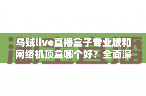 乌贼live直播盒子专业版和网络机顶盒哪个好？全面深度对比评测帮你选对设备