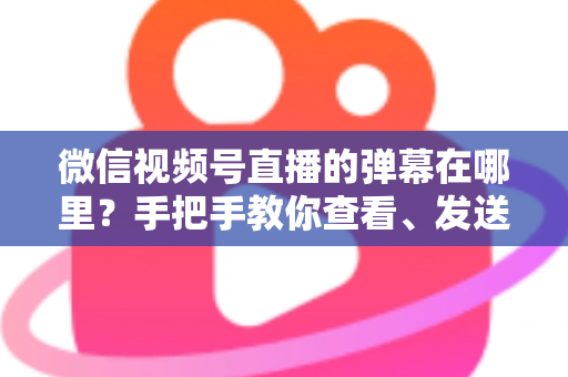 微信视频号直播的弹幕在哪里？手把手教你查看、发送与管理弹幕的完整指南