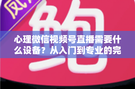 心理微信视频号直播需要什么设备？从入门到专业的完整清单与搭建指南