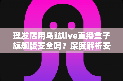 理发店用乌贼live直播盒子旗舰版安全吗？深度解析安全风险与防护全指南