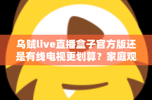 乌贼live直播盒子官方版还是有线电视更划算?家庭观影最省钱方案深度解析与选购指南 乌贼live直播盒子官方版还是有线电视更划算?家庭观影最省钱方案深度解析与选购指南