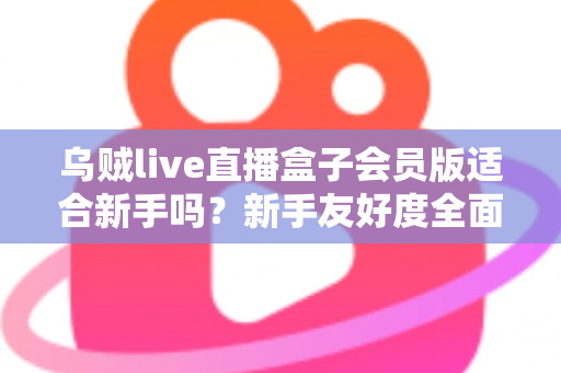 乌贼live直播盒子会员版适合新手吗?新手友好度全面评测与选购指南 乌贼live直播盒子会员版适合新手吗?新手友好度全面评测与选购指南