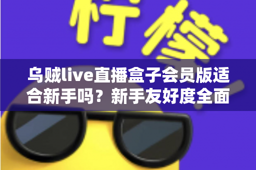 乌贼live直播盒子会员版适合新手吗?新手友好度全面评测与选购指南 乌贼live直播盒子会员版适合新手吗?新手友好度全面评测与选购指南