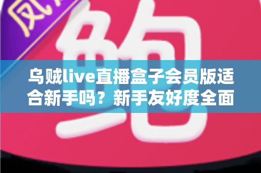 乌贼live直播盒子会员版适合新手吗？新手友好度全面评测与选购指南