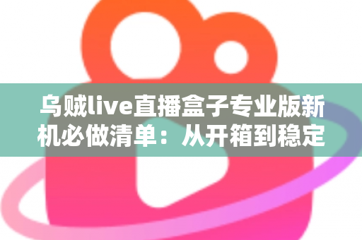乌贼live直播盒子专业版新机必做清单:从开箱到稳定开播的保姆级设置指南 乌贼live直播盒子专业版新机必做清单:从开箱到稳定开播的保姆级设置指南