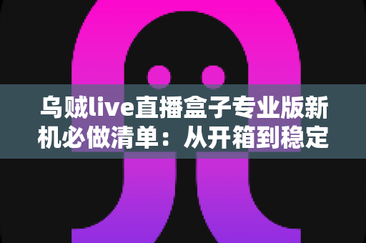 乌贼live直播盒子专业版新机必做清单:从开箱到稳定开播的保姆级设置指南 乌贼live直播盒子专业版新机必做清单:从开箱到稳定开播的保姆级设置指南