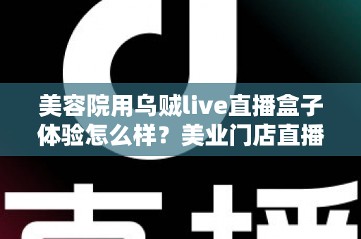 美容院用乌贼live直播盒子体验怎么样?美业门店直播拓客的真实使用感受与全面解析 美容院用乌贼live直播盒子体验怎么样?美业门店直播拓客的真实使用感受与全面解析
