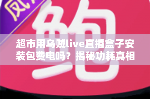 超市用乌贼live直播盒子安装包费电吗?揭秘功耗真相与省电实用指南 超市用乌贼live直播盒子安装包费电吗?揭秘功耗真相与省电实用指南