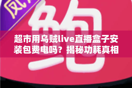 超市用乌贼live直播盒子安装包费电吗？揭秘功耗真相与省电实用指南