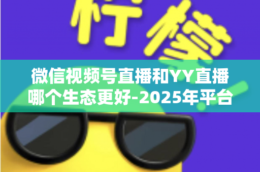微信视频号直播和YY直播哪个生态更好-2025年平台生态深度对比与选择指南