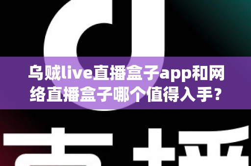 乌贼live直播盒子app和网络直播盒子哪个值得入手？一文读懂选购要点与真实体验对比