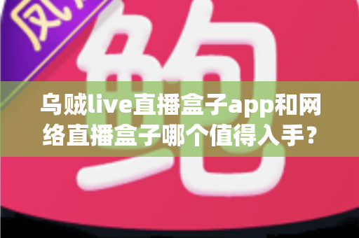 乌贼live直播盒子app和网络直播盒子哪个值得入手？一文读懂选购要点与真实体验对比