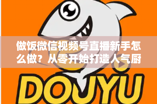 做饭微信视频号直播新手怎么做?从零开始打造人气厨房直播的完整指南 做饭微信视频号直播新手怎么做?从零开始打造人气厨房直播的完整指南