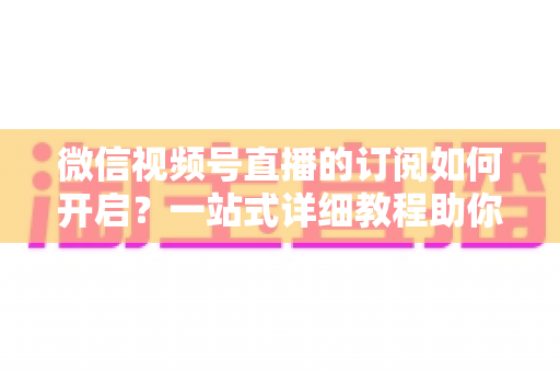 微信视频号直播的订阅如何开启?一站式详细教程助你轻松玩转直播订阅功能 微信视频号直播的订阅如何开启?一站式详细教程助你轻松玩转直播订阅功能
