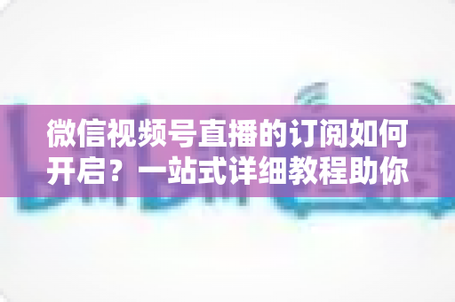 微信视频号直播的订阅如何开启？一站式详细教程助你轻松玩转直播订阅功能