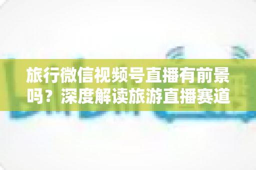 旅行微信视频号直播有前景吗?深度解读旅游直播赛道的机会、挑战与变现路径 旅行微信视频号直播有前景吗?深度解读旅游直播赛道的机会、挑战与变现路径