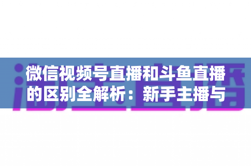 微信视频号直播和斗鱼直播的区别全解析：新手主播与商家如何选对平台实现流量变现？