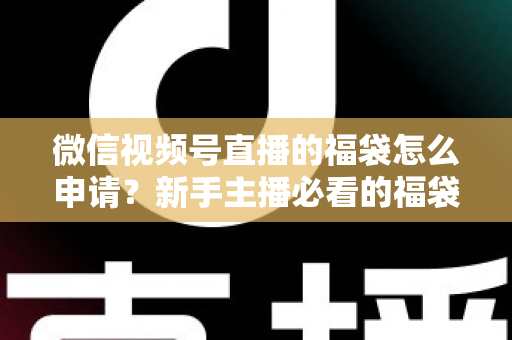 微信视频号直播的福袋怎么申请？新手主播必看的福袋开通全攻略与涨粉实操指南