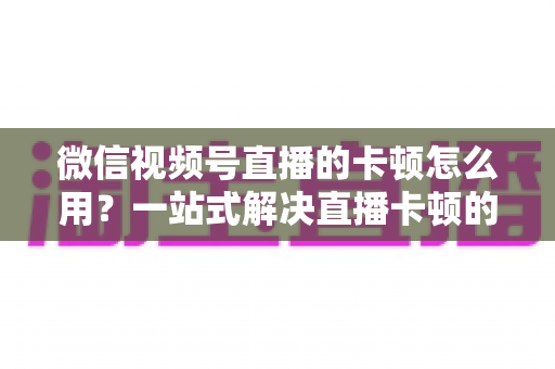 微信视频号直播的卡顿怎么用？一站式解决直播卡顿的实战优化指南