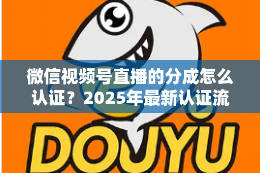 微信视频号直播的分成怎么认证？2025年最新认证流程、条件与避坑指南全解析