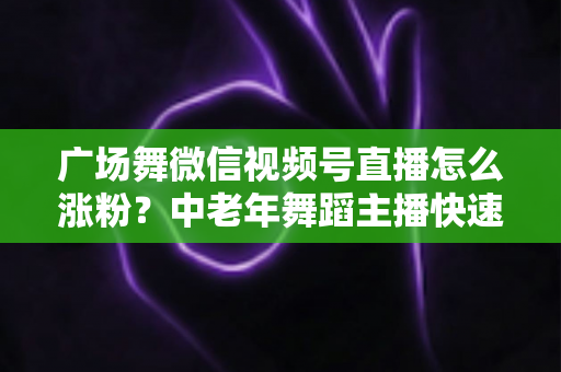 广场舞微信视频号直播怎么涨粉？中老年舞蹈主播快速吸粉实战指南