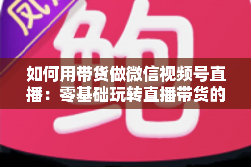 如何用带货做微信视频号直播：零基础玩转直播带货的完整实战指南