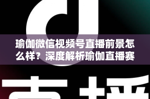 瑜伽微信视频号直播前景怎么样？深度解析瑜伽直播赛道的机遇、挑战与变现路径
