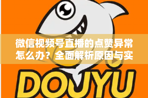微信视频号直播的点赞异常怎么办？全面解析原因与实用解决方案指南