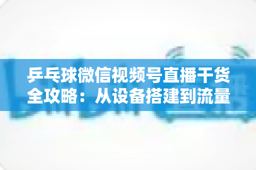 乒乓球微信视频号直播干货全攻略:从设备搭建到流量变现的实战指南 乒乓球微信视频号直播干货全攻略:从设备搭建到流量变现的实战指南
