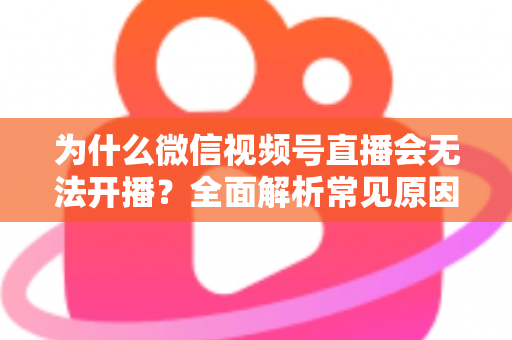 为什么微信视频号直播会无法开播?全面解析常见原因与实用解决方法 为什么微信视频号直播会无法开播?全面解析常见原因与实用解决方法