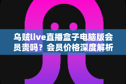 乌贼live直播盒子电脑版会员贵吗?会员价格深度解析与高性价比开通全指南 乌贼live直播盒子电脑版会员贵吗?会员价格深度解析与高性价比开通全指南