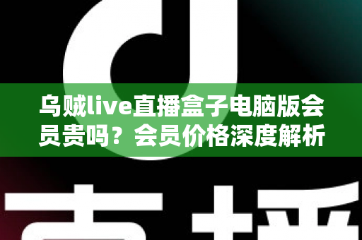 乌贼live直播盒子电脑版会员贵吗?会员价格深度解析与高性价比开通全指南 乌贼live直播盒子电脑版会员贵吗?会员价格深度解析与高性价比开通全指南