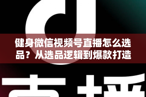 健身微信视频号直播怎么选品？从选品逻辑到爆款打造的全流程实战指南