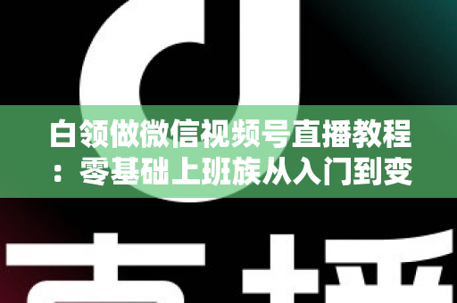 白领做微信视频号直播教程：零基础上班族从入门到变现的实战指南