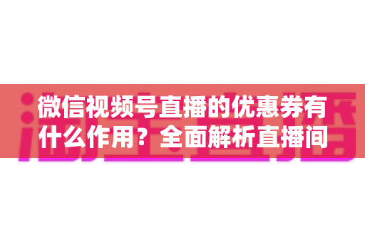 微信视频号直播的优惠券有什么作用？全面解析直播间优惠券的营销价值与实战技巧