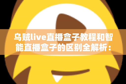 乌贼live直播盒子教程和智能直播盒子的区别全解析：新手必看的功能对比与选购指南