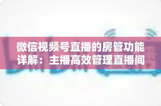 微信视频号直播的房管功能详解:主播高效管理直播间的实战运营指南 微信视频号直播的房管功能详解:主播高效管理直播间的实战运营指南