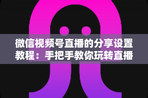 微信视频号直播的分享设置教程：手把手教你玩转直播分享，快速提升直播间人气与传播效果